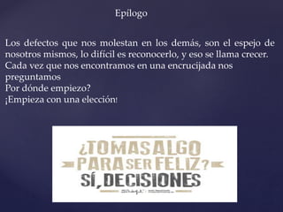 Epílogo
Los defectos que nos molestan en los demás, son el espejo de
nosotros mismos, lo difícil es reconocerlo, y eso se llama crecer.
Cada vez que nos encontramos en una encrucijada nos
preguntamos
Por dónde empiezo?
¡Empieza con una elección!
 