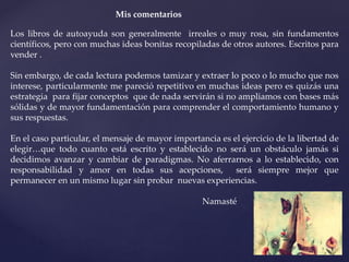 Mis comentarios
Los libros de autoayuda son generalmente irreales o muy rosa, sin fundamentos
científicos, pero con muchas ideas bonitas recopiladas de otros autores. Escritos para
vender .
Sin embargo, de cada lectura podemos tamizar y extraer lo poco o lo mucho que nos
interese, particularmente me pareció repetitivo en muchas ideas pero es quizás una
estrategia para fijar conceptos que de nada servirán si no ampliamos con bases más
sólidas y de mayor fundamentación para comprender el comportamiento humano y
sus respuestas.
En el caso particular, el mensaje de mayor importancia es el ejercicio de la libertad de
elegir…que todo cuanto está escrito y establecido no será un obstáculo jamás si
decidimos avanzar y cambiar de paradigmas. No aferrarnos a lo establecido, con
responsabilidad y amor en todas sus acepciones, será siempre mejor que
permanecer en un mismo lugar sin probar nuevas experiencias.
Namasté
 