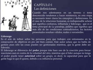 CAPÍTULO I
Las definiciones
Cuando nos adentramos en un terreno o tema
desconocido tendemos a hacer resistencia, en esta etapa
es necesario tener claros los conceptos y definiciones. En
el caso de la relaciones humanas, es indispensable aclarar
qué significa confianza, influencia y liderazgo, que es el
tema principal de La paradoja, palabra que significa que
más allá de las condiciones contradictorios, los factores
presentados resultan válidos, reales o verosímiles.
Liderazgo
Es el arte de influir sobre las personas para que trabajen con entusiasmo en la
consecución de objetivos en pro del bien común. Este autor aclara que no habla de
gestión pues sólo las cosas puedes ser gestionadas mientras, que la gente debe ser
liderada.
El liderazgo se diferencia del poder porque éste hace uso de la coacción para forzar
reacciones aun en contra de la voluntad del otro, mientras que el líder aunque no tenga
el poder puede tener autoridad sobre un grupo, es decir, la capacidad para que la
gente haga lo que él quiere, debido a su influencia personal.
 