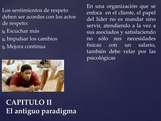 Los sentimientos de respeto
deben ser acordes con los actos
de respeto:
 Escuchar más
 Impulsar los cambios
 Mejora continua
CAPITULO II
El antiguo paradigma
En una organización que se
enfoca en el cliente, el papel
del líder no es mandar sino
servir, atendiendo a la vez a
sus asociados y satisfaciendo
no sólo sus necesidades
físicas con un salario,
también debe velar por las
psicológicas
 