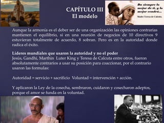 CAPÍTULO III
El modelo
Aunque la armonía es el deber ser de una organización las opiniones contrarias
mantienen el equilibrio, si en una reunión de negocios de 10 directivos 9
estuvieran totalmente de acuerdo, 8 sobran. Pero es en la autoridad donde
radica el éxito.
Líderes mundiales que usaron la autoridad y no el poder
Jesús, Gandhi, Marthin Luter King y Teresa de Calcuta entre otros, fueron
absolutamente contrarios a usar su posición para coaccionar, por el contrario
usaron las formulas:
Autoridad = servicio + sacrificio Voluntad = intervención + acción.
Y aplicaron la Ley de la cosecha, sembraron, cuidaron y cosecharon adeptos,
porque el amor se funda en la voluntad.
 