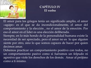 CAPÍTULO IV
El verbo
El amor para los griegos tenía un significado amplio, el amor
«agápe» es el que se da incondicionalmente, el amor del
comportamiento y la elección , no el amor de la emoción. Por
eso el amor en el líder es una elección deliberada.
Siempre, en lo más hondo de la personalidad humana existe la
necesidad de ser apreciado, pero el amor no es lo que alguien
siente por otro, sino lo que somos capaces de hacer por quien
decimos amar.
Debemos practicar un comportamiento positivo con todos, no
un comportamiento pasivo como si fuéramos un felpudo ni
agresivo que viole los derechos de los demás. Amar al prójimo
como a ti mismo.
 