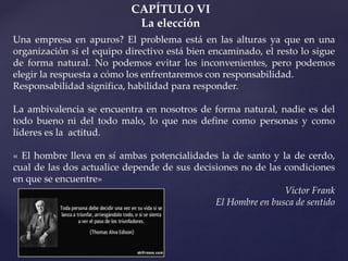 CAPÍTULO VI
La elección
Una empresa en apuros? El problema está en las alturas ya que en una
organización si el equipo directivo está bien encaminado, el resto lo sigue
de forma natural. No podemos evitar los inconvenientes, pero podemos
elegir la respuesta a cómo los enfrentaremos con responsabilidad.
Responsabilidad significa, habilidad para responder.
La ambivalencia se encuentra en nosotros de forma natural, nadie es del
todo bueno ni del todo malo, lo que nos define como personas y como
líderes es la actitud.
« El hombre lleva en sí ambas potencialidades la de santo y la de cerdo,
cual de las dos actualice depende de sus decisiones no de las condiciones
en que se encuentre»
Víctor Frank
El Hombre en busca de sentido
 