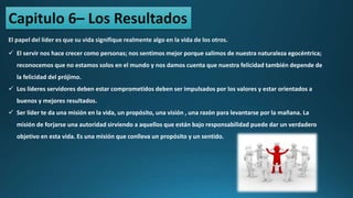 Capitulo 6– Los Resultados
El papel del líder es que su vida signifique realmente algo en la vida de los otros.
 El servir nos hace crecer como personas; nos sentimos mejor porque salimos de nuestra naturaleza egocéntrica;
reconocemos que no estamos solos en el mundo y nos damos cuenta que nuestra felicidad también depende de
la felicidad del prójimo.
 Los líderes servidores deben estar comprometidos deben ser impulsados por los valores y estar orientados a
buenos y mejores resultados.
 Ser líder te da una misión en la vida, un propósito, una visión , una razón para levantarse por la mañana. La
misión de forjarse una autoridad sirviendo a aquellos que están bajo responsabilidad puede dar un verdadero
objetivo en esta vida. Es una misión que conlleva un propósito y un sentido.
 