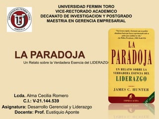 LA PARADOJA
Un Relato sobre la Verdadera Esencia del LIDERAZGO
UNIVERSIDAD FERMIN TORO
VICE-RECTORADO ACADEMICO
DECANATO DE INVESTIGACION Y POSTGRADO
MAESTRIA EN GERENCIA EMPRESARIAL
Lcda. Alma Cecilia Romero
C.I.: V-21.144.539
Asignatura: Desarrollo Gerencial y Liderazgo
Docente: Prof. Eustiquio Aponte
 