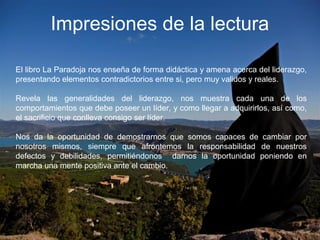 Impresiones de la lectura
El libro La Paradoja nos enseña de forma didáctica y amena acerca del liderazgo,
presentando elementos contradictorios entre si, pero muy validos y reales.
Revela las generalidades del liderazgo, nos muestra cada una de los
comportamientos que debe poseer un líder, y como llegar a adquirirlos, así como,
el sacrificio que conlleva consigo ser líder.
Nos da la oportunidad de demostrarnos que somos capaces de cambiar por
nosotros mismos, siempre que afrontemos la responsabilidad de nuestros
defectos y debilidades, permitiéndonos darnos la oportunidad poniendo en
marcha una mente positiva ante el cambio.
 