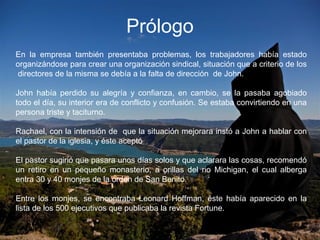 Prólogo
En la empresa también presentaba problemas, los trabajadores había estado
organizándose para crear una organización sindical, situación que a criterio de los
directores de la misma se debía a la falta de dirección de John.
John había perdido su alegría y confianza, en cambio, se la pasaba agobiado
todo el día, su interior era de conflicto y confusión. Se estaba convirtiendo en una
persona triste y taciturno.
Rachael, con la intensión de que la situación mejorara instó a John a hablar con
el pastor de la iglesia, y éste aceptó
El pastor sugirió que pasara unos días solos y que aclarara las cosas, recomendó
un retiro en un pequeño monasterio, a orillas del rio Michigan, el cual alberga
entra 30 y 40 monjes de la orden de San Benito.
Entre los monjes, se encontraba Leonard Hoffman, éste había aparecido en la
lista de los 500 ejecutivos que publicaba la revista Fortune.
 