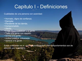 Capitulo I - Definiciones
Cualidades de una persona con autoridad:
• Honrado, digno de confianza.
• Ejemplar.
• Pendiente de los demás.
• Comprometido.
• Atento.
• Exige responsabilidad a la gente.
• Trata a la gente con respeto.
• Anima a la gente.
• Actitud positiva, entusiasta.
• Aprecia a la gente.
Estas cualidades en si, son comportamientos y los comportamientos son de
elección por la persona.
 