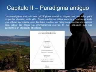 Capitulo II – Paradigma antiguo
Los paradigmas son patrones psicológicos, modelos, mapas que nos valen para
no perder el rumbo en la vida. Estos pueden ser útiles siempre y cuando se le de
una utilidad apropiada, pero también pueden ser peligrosos cuando son usados
para juzgar las cosas y/o informaciones nuevas, lo cual ocasiona que nos
quedemos en el pasado obsoletos.
 