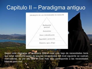 Capitulo II – Paradigma antiguo
Según este diagrama se establece que el nivel más bajo de necesidades tiene
que estar satisfecho antes de que las necesidades del nivel siguiente se vuelvan
motivadoras, es por ello que el nivel mas bajo corresponde a las necesidades
básicas para vivir.
 