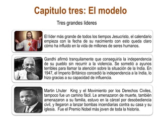 Capitulo tres: El modelo
El líder más grande de todos los tiempos Jesucristo, el calendario
empieza con la fecha de su nacimiento con esto queda claro
cómo ha influido en la vida de millones de seres humanos.
Gandhi afirmó tranquilamente que conseguiría la independencia
de su pueblo sin recurrir a la violencia. Se sometió a ayunos
terribles para llamar la atención sobre la situación de la India. En
1947, el Imperio Británico concedió la independencia a la India, lo
hizo gracias a su capacidad de influencia.
Martin Lhuter King y el Movimiento por los Derechos Civiles,
tampoco fue un camino fácil. Le amenazaron de muerte, también
amenazaron a su familia, estuvo en la cárcel por desobediencia
civil, y llegaron a lanzar bombas incendiarias contra su casa y su
iglesia. Fue el Premio Nobel más joven de toda la historia.
Tres grandes lideres
 