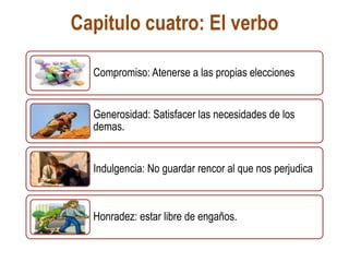 Capitulo cuatro: El verbo
Compromiso: Atenerse a las propias elecciones
Generosidad: Satisfacer las necesidades de los
demas.
Indulgencia: No guardar rencor al que nos perjudica
Honradez: estar libre de engaños.
 