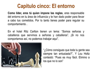 Capitulo cinco: El entorno
Como líder, eres tú quien impone las reglas, eres responsable
del entorno en tu área de influencia y te han dado poder para llevar
a cabo tus cometidos. Por lo tanto tienes poder para regular su
comportamiento .
En el hotel Ritz Carlton tienen un lema: “Somos señoras y
caballeros que servimos a señoras y caballeros”. ¡Si no nos
comportamos así, no podemos trabajar aquí”.
“¿Cómo consigues que toda tu gente sea
siempre tan entusiasta?”, Y Lou Holtz
contestó: “Pues es muy fácil. Elimino a
los que no lo son”
 