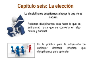 La disciplina es enseñarnos a hacer lo que no es
natural.
Podemos disciplinarnos para hacer lo que es
antinatural, hasta que se convierta en algo
natural y habitual.
En la práctica para la adquisición de
cualquier destreza tenemos que
disciplinarnos para aprender
Capitulo seis: La elección
 