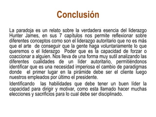 Conclusión
La paradoja es un relato sobre la verdadera esencia del liderazgo
Hunter James, en sus 7 capítulos nos permite reflexionar sobre
diferentes conceptos como son el liderazgo autoritario que no es más
que el arte de conseguir que la gente haga voluntariamente lo que
queremos o el liderazgo Poder que es la capacidad de forzar o
coaccionar a alguien. Nos lleva de una forma muy sutil analizando las
diferentes cualidades de un líder autoritario, permitiéndonos
identificar que es una necesidad imperiosa el cambio de paradigmas
donde el primer lugar en la pirámide debe ser el cliente luego
nuestros empleados por último el presidente.
Identificando las habilidades que debe tener un buen líder la
capacidad para dirigir y motivar, como esta llamado hacer muchas
elecciones y sacrificios para lo cual debe ser disciplinado.
 