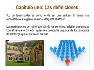 Capitulo uno: Las definiciones
“Lo de tener poder es como lo de ser una señora. Si tienes que
recordárselo a la gente, malo” – Margaret Thatcher
Los participantes del retiro además de los servicios, asistían a una clase
con el hermano Simeón, quien les compartía algunos de los principios
de liderazgo que el aplico en su vida.
 