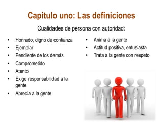Capitulo uno: Las definiciones
• Honrado, digno de confianza
• Ejemplar
• Pendiente de los demás
• Comprometido
• Atento
• Exige responsabilidad a la
gente
• Aprecia a la gente
• Anima a la gente
• Actitud positiva, entusiasta
• Trata a la gente con respeto
Cualidades de persona con autoridad:
 