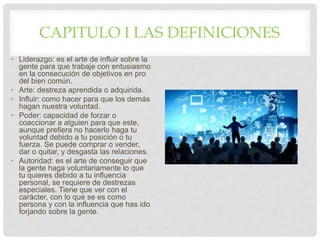 CAPITULO I LAS DEFINICIONES
• Liderazgo: es el arte de influir sobre la
gente para que trabaje con entusiasmo
en la consecución de objetivos en pro
del bien común.
• Arte: destreza aprendida o adquirida.
• Influir: como hacer para que los demás
hagan nuestra voluntad.
• Poder: capacidad de forzar o
coaccionar a alguien para que este,
aunque prefiera no hacerlo haga tu
voluntad debido a tu posición o tu
fuerza. Se puede comprar o vender,
dar o quitar, y desgasta las relaciones.
• Autoridad: es el arte de conseguir que
la gente haga voluntariamente lo que
tu quieres debido a tu influencia
personal, se requiere de destrezas
especiales. Tiene que ver con el
carácter, con lo que se es como
persona y con la influencia que has ido
forjando sobre la gente.
 