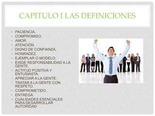 CAPITULO I LAS DEFINICIONES
• PACIENCIA.
• COMPROMISO.
• AMOR.
• ATENCIÓN.
• DIGNO DE CONFIANZA.
• HONRADEZ.
• EJEMPLAR O MODELO.
• EXIGE RESPONSABILIDAD A LA
GENTE.
• ACTITUD POSITIVA Y
ENTUSIASTA.
• APRECIAR A LA GENTE.
• TRATAR A LA GENTE CON
RESPETO.
• COMPROMETIDO .
• ENTREGA.
• CUALIDADES ESENCIALES
PARA DESARROLLAR
AUTORIDAD
 