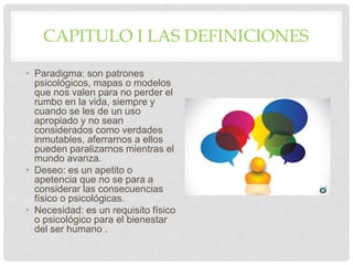 CAPITULO I LAS DEFINICIONES
• Paradigma: son patrones
psicológicos, mapas o modelos
que nos valen para no perder el
rumbo en la vida, siempre y
cuando se les de un uso
apropiado y no sean
considerados como verdades
inmutables, aferrarnos a ellos
pueden paralizarnos mientras el
mundo avanza.
• Deseo: es un apetito o
apetencia que no se para a
considerar las consecuencias
físico o psicológicas.
• Necesidad: es un requisito físico
o psicológico para el bienestar
del ser humano .
 