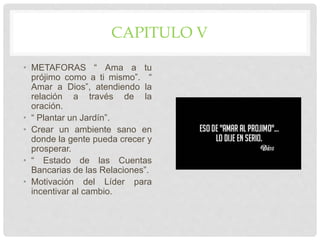 CAPITULO V
• METAFORAS “ Ama a tu
prójimo como a ti mismo”. “
Amar a Dios”, atendiendo la
relación a través de la
oración.
• “ Plantar un Jardín”.
• Crear un ambiente sano en
donde la gente pueda crecer y
prosperar.
• “ Estado de las Cuentas
Bancarias de las Relaciones”.
• Motivación del Líder para
incentivar al cambio.
 
