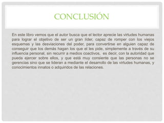 CONCLUSIÓN
En este libro vemos que el autor busca que el lector aprecie las virtudes humanas
para lograr el objetivo de ser un gran líder, capaz de romper con los viejos
esquemas y las desviaciones del poder, para convertirse en alguien capaz de
conseguir que los demás hagan los que el les pide, simplemente a través de su
influencia personal, sin recurrir a medios coactivos, es decir, con la autoridad que
pueda ejercer sobre ellos, y que está muy consiente que las personas no se
gerencias sino que se lideran a mediante el desarrollo de las virtudes humanas, y
conocimientos innatos o adquiridos de las relaciones.
 