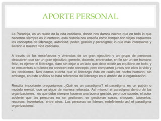 APORTE PERSONAL
La Paradoja, es un relato de la vida cotidiana, donde nos damos cuenta que no todo lo que
hacemos siempre es lo correcto, está historia nos enseña como romper con viejos esquemas
los conceptos de liderazgo, autoridad, poder, gestión y paradigma; lo que más interesante y
llevarlo a nuestra vida cotidiana.
A través de las enseñanzas y vivencias de un gran ejecutivo y un grupo de personas
descubren que ser un gran ejecutivo, gerente, docente, entrenador, en fin ser un ser humano
feliz, es ejercer el liderazgo, claro sin dejar a un lado que debe existir un equilibrio en todo, y
se encuentras a quienes no conocen este concepto, pero comparten juntos con ellos la vida y
las decisiones. Nos damos cuenta que el liderazgo ésta en cualquier hecho humano, sin
embargo, en este análisis se hará referencia del liderazgo en el ámbito de la organización.
Resulta importante preguntarnos ¿Qué es un paradigma? el paradigma es un patrón o
modelo mental, que se sigue de manera reiterada. Así mismo, el paradigma dentro de las
organizaciones, es que debe siempre hacerse una buena gestión, pero que sucede, el autor
advierte que las personas no se gestionan, se gestionan cosas, cheques, talonarios,
recursos, inventarios, entre otros. Las personas se lideran, redefiniendo así el paradigma
organizacional.
•
 