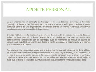 APORTE PERSONAL
Luego encontramos el concepto de liderazgo como una destreza (adquirida) o habilidad
(innata) que tiene el ser humano para persuadir a otros y así lograr objetivos y metas
comunes dentro de una organización, los cuales deben ser claros y precisos, para evitar
desviaciones en la prosecución de los mismos.
Cuando hablamos de la habilidad que se tiene de persuadir a otros, es necesario destacar
influencia interpersonal, y hacer referencia a la motivación, ya que la misma está
estrechamente relacionada con el liderazgo; pues si realmente se motiva al equipo de
trabajo, será más fácil apreciar lo que desea la gente (el equipo, la organización y el cliente)
y la razón de sus acciones.
Del mismo modo, es preciso acotar que el sujeto que conoce del liderazgo, es decir, el líder
es una persona capaz de conseguir que quienes lo rodean hagan sin ningún tipo de coacción
lo que él desea, es decir, como se dijo anteriormente conseguir que lo sigan y así lograr
objetivos y metas comunes dentro de una organización, ejerciendo su autoridad; dejando
claro que todo ello lo logra con su influencia personal, su carisma y motivaciones al logro.
 