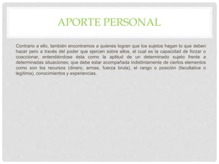 APORTE PERSONAL
Contrario a ello, también encontramos a quienes logran que los sujetos hagan lo que deben
hacer pero a través del poder que ejercen sobre ellos, el cual es la capacidad de forzar o
coaccionar, entendiéndose ésta como la aptitud de un determinado sujeto frente a
determinadas situaciones; que debe estar acompañada indistintamente de ciertos elementos
como son los recursos (dinero, armas, fuerza bruta), el rango o posición (facultativa o
legítima), conocimientos y experiencias.
 