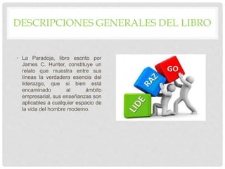DESCRIPCIONES GENERALES DEL LIBRO
• La Paradoja, libro escrito por
James C. Hunter, constituye un
relato que muestra entre sus
líneas la verdadera esencia del
liderazgo, que si bien está
encaminado al ámbito
empresarial, sus enseñanzas son
aplicables a cualquier espacio de
la vida del hombre moderno.
 