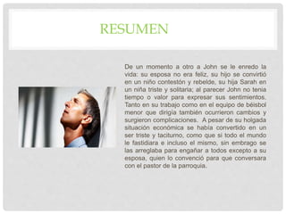 De un momento a otro a John se le enredo la
vida: su esposa no era feliz, su hijo se convirtió
en un niño contestón y rebelde, su hija Sarah en
un niña triste y solitaria; al parecer John no tenia
tiempo o valor para expresar sus sentimientos.
Tanto en su trabajo como en el equipo de béisbol
menor que dirigía también ocurrieron cambios y
surgieron complicaciones. A pesar de su holgada
situación económica se había convertido en un
ser triste y taciturno, como que si todo el mundo
le fastidiara e incluso el mismo, sin embrago se
las arreglaba para engañar a todos excepto a su
esposa, quien lo convenció para que conversara
con el pastor de la parroquia.
RESUMEN
 