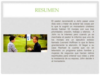 RESUMEN
El pastor recomendó a John pasar unos
días solo y tratar de aclarar las cosas por
lo que le sugirió un monasterio cristiano
donde habían 33 monjes con sus tres
prioridades: oración, trabajo y silencio. A
John no le intereso pero cuando ya se
marchaba el pastor le informo que uno de
los monjes era un ejecutivo exitoso
llamado Leonard Hoffman lo que le llamo
grandemente la atención. Al llegar a su
casa Rachael le cuenta que vio en
televisión un programa sobre hombre y
mujeres de negocios que hacían retiros
espirituales para ordenar sus vidas y ante
la insistencia de su esposa, John decide ir
al monasterio.
 