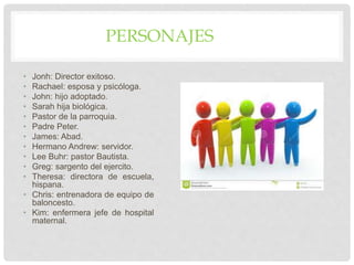 PERSONAJES
• Jonh: Director exitoso.
• Rachael: esposa y psicóloga.
• John: hijo adoptado.
• Sarah hija biológica.
• Pastor de la parroquia.
• Padre Peter.
• James: Abad.
• Hermano Andrew: servidor.
• Lee Buhr: pastor Bautista.
• Greg: sargento del ejercito.
• Theresa: directora de escuela,
hispana.
• Chris: entrenadora de equipo de
baloncesto.
• Kim: enfermera jefe de hospital
maternal.
 