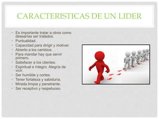 CARACTERISTICAS DE UN LIDER
• Es importante tratar a otros como
desearías ser tratados.
• Puntualidad.
• Capacidad para dirigir y motivar.
• Abierto a los cambios.
• Para mandar hay que servir
primero.
• Satisfacer a los clientes.
• Espiritual e integro. Alegría de
vivir.
• Ser humilde y cortes.
• Tener fortaleza y sabiduría.
• Mirada limpia y penetrante.
• Ser receptivo y respetuoso.
 