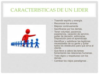 CARACTERISTICAS DE UN LIDER
• Trasmitir espíritu y energía.
• Reconocer los errores.
• Mejorar continuamente
• Sacrificarse por los demás.
• Tener voluntad, paciencia,
experiencia, vacación de servicio,
poder de decisión, esforzarse.
Disposición para el aprendizaje.
• Identificar y satisfacer las legitimas
necesidades de su gente y quitar
todos los obstáculos para que sirva al
cliente.
• Que lleve a cabos las tareas
fomentando las relaciones humanas.
• Trato digno y respetuoso con los
demás.
• Cambiar los viejos paradigmas .
 