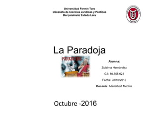 La Paradoja
Alumna:
Zulaima Hernández
C.I: 10.855.621
Fecha: 02/10/2016
Docente: Marialbert Medina
Universidad Fermín Toro
Decanato de Ciencias Jurídicas y Políticas
Barquisimeto Estado Lara
Octubre -2016
 