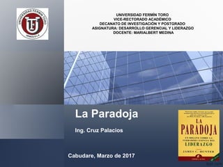 La Paradoja
Ing. Cruz Palacios
UNIVERSIDAD FERMÍN TORO
VICE-RECTORADO ACADÉMICO
DECANATO DE INVESTIGACIÓN Y POSTGRADO
ASIGNATURA: DESARROLLO GERENCIAL Y LIDERAZGO
DOCENTE: MARIALBERT MEDINA
Cabudare, Marzo de 2017
 