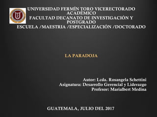  
UNIVERSIDAD FERMÍN TORO VICERECTORADO
ACADÉMICO
FACULTAD DECANATO DE INVESTIGACIÓN Y
POSTGRADO
ESCUELA /MAESTRIA /ESPECIALIZACIÓN /DOCTORADO
 
 
LA PARADOJA
  
 
 
Autor: Lcda. Rosangela Schettini
Asignatura: Desarrollo Gerencial y Liderazgo
Profesor: Marialbert Medina
 
GUATEMALA, JULIO DEL 2017
 