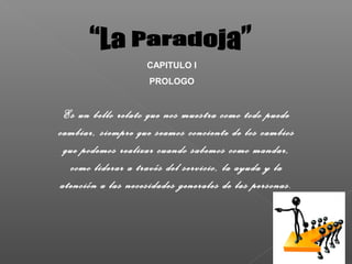 CAPITULO I
                    PROLOGO


 Es un bello relato que nos muestra como todo puede
cambiar, siempre que seamos conciente de los cambios
 que podemos realizar cuando sabemos como mandar,
  como liderar a través del servicio, la ayuda y la
atención a las necesidades generales de las personas.
 
