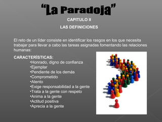 CAPITULO II
                         LAS DEFINICIONES


El reto de un líder consiste en identificar los rasgos en los que necesita
trabajar para llevar a cabo las tareas asignadas fomentando las relaciones
humanas:
CARACTERÍSTICAS:
      •Honrado, digno de confianza
      •Ejemplar
      •Pendiente de los demás
      •Comprometido
      •Atento
      •Exige responsabilidad a la gente
      •Trata a la gente con respeto
      •Anima a la gente
      •Actitud positiva
      •Aprecia a la gente
 