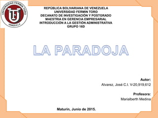 Autor:
Alvarez, José C.I. V-20,919,612
Profesora:
Marialberth Medina
Maturín, Junio de 2015.
REPÚBLICA BOLIVARIANA DE VENEZUELA
UNIVERSIDAD FERMIN TORO
DECANATO DE INVESTIGACIÓN Y POSTGRADO
MAESTRIA EN GERENCIA EMPRESARIAL
INTRODUCCIÓN A LA GESTIÓN ADMINISTRATIVA
GRUPO 16D
 