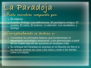 La Paradoja  Texto narrativo compuesto por: 66 páginas 9 partes:  Prólogo, Las definiciones, El paradigma antiguo, El modelo, El verbo, El entorno, La elección, Los resultados, y Epílogo Conceptualmente se destina a: Considerar los principios básicos que fundamentan el desempeño psicológico emocional  y los aprendizajes a partir de los cuales ejecuta las acciones el verdadero líder  Su enfoque de Paradoja se expresa en la filosofía de Servir a los demás amarse los unos a los otros y amar a los demás como a ti mismo 