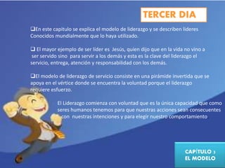 TERCER DIA 
En este capitulo se explica el modelo de liderazgo y se describen lideres 
Conocidos mundialmente que lo haya utilizado. 
 El mayor ejemplo de ser líder es Jesús, quien dijo que en la vida no vino a 
ser servido sino para servir a los demás y esta es la clave del liderazgo el 
servicio, entrega, atención y responsabilidad con los demás. 
El modelo de liderazgo de servicio consiste en una pirámide invertida que se 
apoya en el vértice donde se encuentra la voluntad porque el liderazgo 
requiere esfuerzo. 
El Liderazgo comienza con voluntad que es la única capacidad que como 
seres humanos tenemos para que nuestras acciones sean consecuentes 
con nuestras intenciones y para elegir nuestro comportamiento. 
CAPÍTULO 3 
EL MODELO 
 