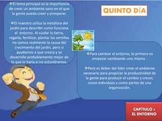 QUINTO DÍA 
CAPÍTULO 5 
EL ENTORNO 
El tema principal es la importancia 
de crear un ambiente sano en el que 
la gente pueda creer y prosperar. 
El maestro utiliza la metáfora del 
jardín para describir como funciona 
el entorno. Al cuidar la tierra, 
regarla, fertilizar, plantar las semillas 
no somos realmente la causa del 
crecimiento del jardín, pero si 
ayudamos a que crezca y se 
desarrolle probablemente mejor de 
lo que lo haría si no estuviéramos. 
Para cambiar el entorno, lo primero es 
empezar cambiando uno mismo . 
Pero es deber del líder crear el ambiente 
necesario para propiciar la productividad de 
la gente para producir el cambio y crecer, 
como individuos y como partes de una 
organización. 
 