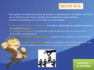SEXTO DÍA 
Este capitulo nos habla de la teoría de elección, si podemos decir ser lideres o no. Cada 
uno se determina así mismo y decide cómo desarrollar su potencialidad. 
Durante el aprendizaje de un buen líder hay cuatro etapas: 
1) Somos inconscientes e inexpertos: no estamos interesados en aprender la destreza 
y no sabemos hacerla. 
2) Consciente e inexperto: ya conocemos algo de destreza pero aun no la hemos 
desarrollado completamente 
3) Consciente y experimentado: ya adquirimos la destreza y la disfrutamos. 
4) Inconsciente y Experto: hemos conseguido que el comportamiento nos 
resulte natural, y ya no tenemos que pensar en cómo hacerlo. 
CAPÍTULO 5 
LA ELECCION 
 