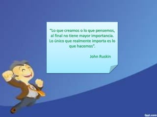 “Lo que creamos o lo que pensemos, 
al final no tiene mayor importancia. 
Lo único que realmente importa es lo 
que hacemos”. 
John Ruskin 
 