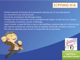 SÈPTIMO DÍA 
•Simeón recuerda el principio de la percepción selectiva, por el cual cada persona 
ve y encuentra lo que está buscando. 
•Una de las recompensas del liderazgo el gozo. 
•También ello está relacionado con los paradigmas que tengan, en este caso con respecto 
• a la felicidad, el esfuerzo, el amor, el liderazgo… 
•Según Simeón, el papel del líder es que su vida signifique realmente algo en la vida de otros. 
•Las mejores recompensas requieren para ser logradas, dedicación, disciplina y esfuerzo. 
•De cada uno depende cómo asumir el compromiso de las elecciones. 
CAPÍTULO 7 
LOS RESULTADOS 
 