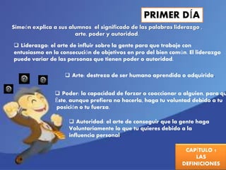 PRIMER DÍA 
Simeón explica a sus alumnos el significado de las palabras liderazgo , 
CAPÍTULO 1 
LAS 
DEFINICIONES 
arte, poder y autoridad. 
 Liderazgo: el arte de influir sobre la gente para que trabaje con 
entusiasmo en la consecución de objetivos en pro del bien común. El liderazgo 
puede variar de las personas que tienen poder o autoridad. 
 Arte: destreza de ser humano aprendida o adquirida. 
 Poder: la capacidad de forzar o coaccionar a alguien, para que 
Éste, aunque prefiera no hacerla, haga tu voluntad debido a tu 
posición o tu fuerza. 
 Autoridad: el arte de conseguir que la gente haga 
Voluntariamente lo que tu quieres debido a la 
influencia personal. 
 