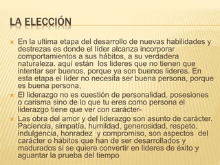 LA ELECCIÓN
 En la ultima etapa del desarrollo de nuevas habilidades y
destrezas es donde el líder alcanza incorporar
comportamientos a sus hábitos, a su verdadera
naturaleza. aquí están los lideres que no tienen que
intentar ser buenos, porque ya son buenos lideres. En
esta etapa el líder no necesita ser buena persona, porque
es buena persona,
 El liderazgo no es cuestión de personalidad, posesiones
o carisma sino de lo que tu eres como persona el
liderazgo tiene que ver con carácter-
 Las obra del amor y del liderazgo son asunto de carácter.
Paciencia, simpatía, humildad, generosidad, respeto,
indulgencia, honradez y compromiso, son aspectos del
carácter o hábitos que han de ser desarrollados y
madurados si se quiere convertir en lideres de éxito y
aguantar la prueba del tiempo
 