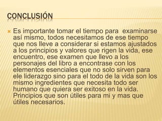 CONCLUSIÓN
 Es importante tomar el tiempo para examinarse
así mismo, todos necesitamos de ese tiempo
que nos lleve a considerar si estamos ajustados
a los principios y valores que rigen la vida, ese
encuentro, ese examen que llevo a los
personajes del libro a encontrase con los
elementos esenciales que no solo sirven para
ele liderazgo sino para el todo de la vida son los
mismo ingredientes que necesita todo ser
humano que quiera ser exitoso en la vida.
Principios que son útiles para mi y mas que
útiles necesarios.
 